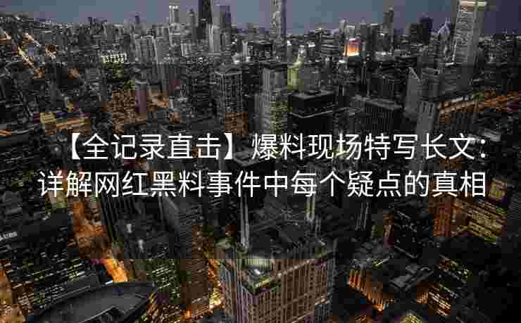 【全记录直击】爆料现场特写长文:详解网红黑料事件中每个疑点的真相 【全记录直击】爆料现场特写长文:详解网红黑料事件中每个疑点的真相