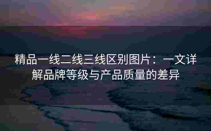 精品一线二线三线区别图片：一文详解品牌等级与产品质量的差异