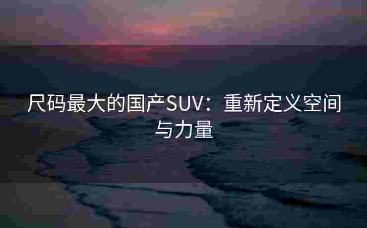 尺码最大的国产SUV：重新定义空间与力量