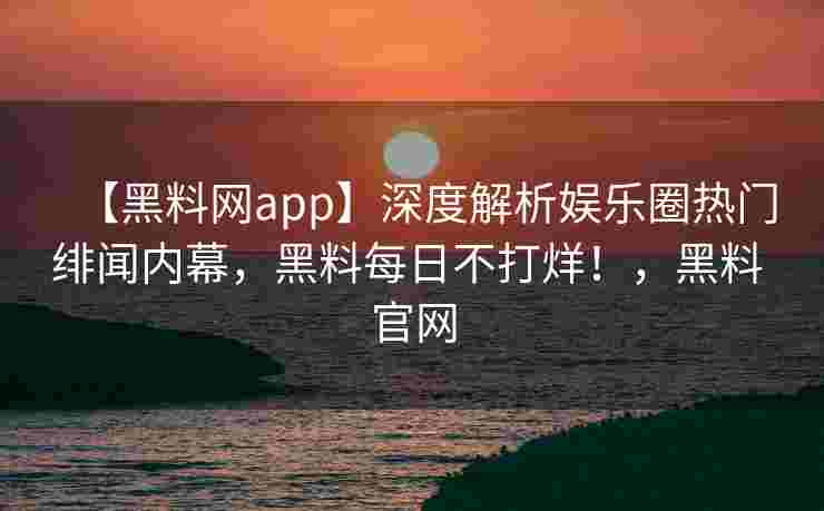 【黑料网app】深度解析娱乐圈热门绯闻内幕，黑料每日不打烊！，黑料 官网