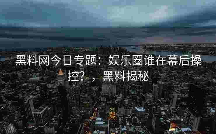 黑料网今日专题：娱乐圈谁在幕后操控？，黑料揭秘