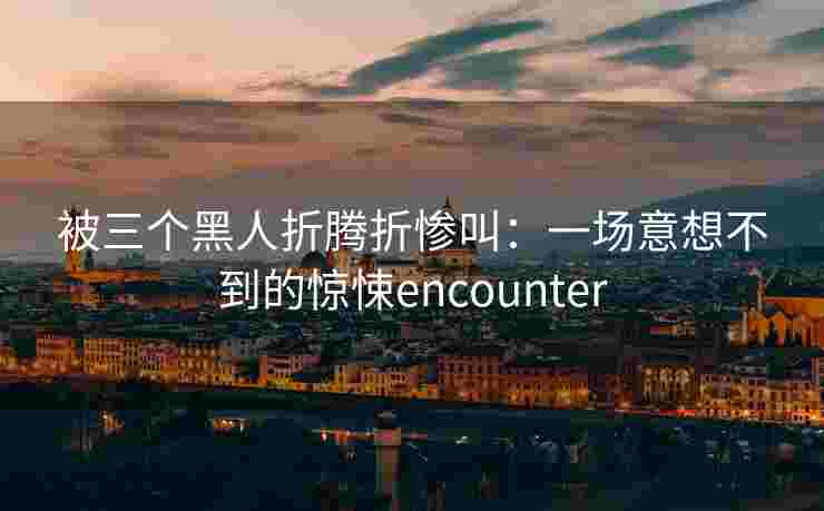 被三个黑人折腾折惨叫:一场意想不到的惊悚encounter 被三个黑人折腾折惨叫:一场意想不到的惊悚encounter