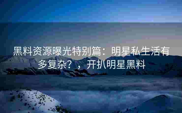 黑料资源曝光特别篇:明星私生活有多复杂?,开扒明星黑料 黑料资源曝光特别篇:明星私生活有多复杂?,开扒明星黑料