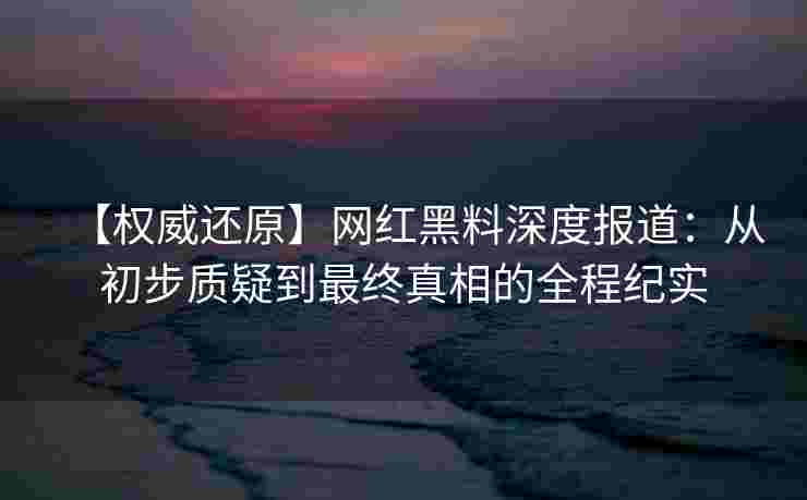 【权威还原】网红黑料深度报道:从初步质疑到最终真相的全程纪实 【权威还原】网红黑料深度报道:从初步质疑到最终真相的全程纪实