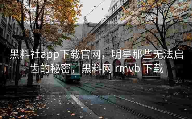 黑料社app下载官网，明星那些无法启齿的秘密，黑料网 rmvb 下载