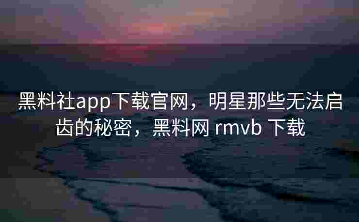 黑料社app下载官网，明星那些无法启齿的秘密，黑料网 rmvb 下载