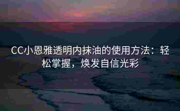 CC小恩雅透明内抹油的使用方法：轻松掌握，焕发自信光彩