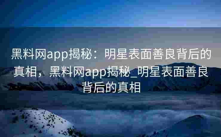 黑料网app揭秘:明星表面善良背后的真相,黑料网app揭秘_明星表面善良背后的真相 黑料网app揭秘:明星表面善良背后的真相,黑料网app揭秘_明星表面善良背后的真相