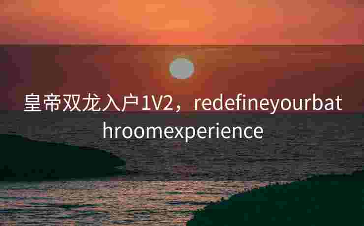 皇帝双龙入户1V2，redefineyourbathroomexperience