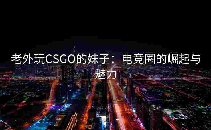 老外玩CSGO的妹子：电竞圈的崛起与魅力