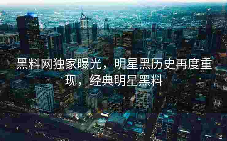 黑料网独家曝光，明星黑历史再度重现，经典明星黑料