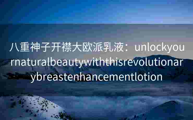 八重神子开襟大欧派乳液：unlockyournaturalbeautywiththisrevolutionarybreastenhancementlotion