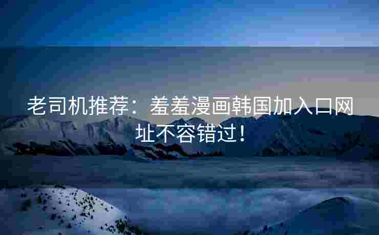 老司机推荐：羞羞漫画韩国加入口网址不容错过！