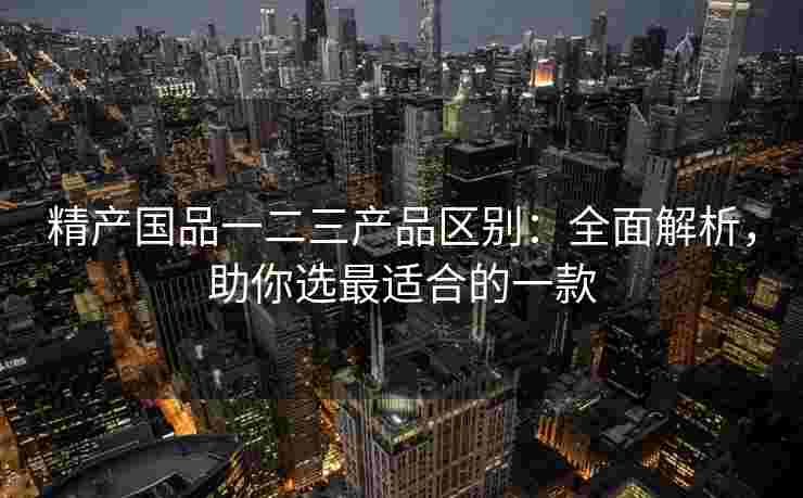 精产国品一二三产品区别：全面解析，助你选最适合的一款