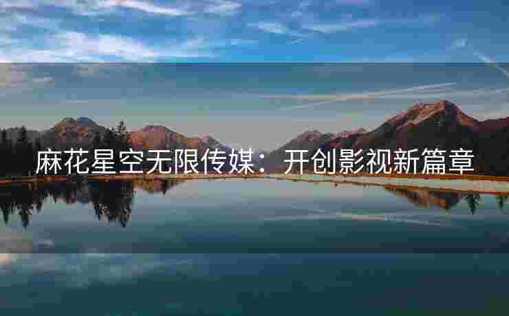 麻花星空无限传媒：开创影视新篇章